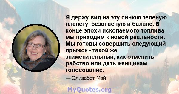 Я держу вид на эту синюю зеленую планету, безопасную и баланс. В конце эпохи ископаемого топлива мы приходим к новой реальности. Мы готовы совершить следующий прыжок - такой же знаменательный, как отменить рабство или