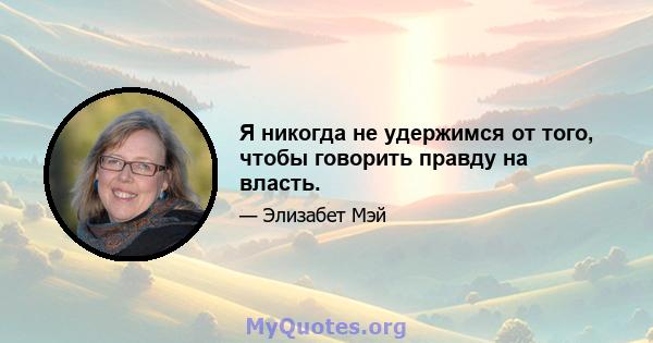 Я никогда не удержимся от того, чтобы говорить правду на власть.