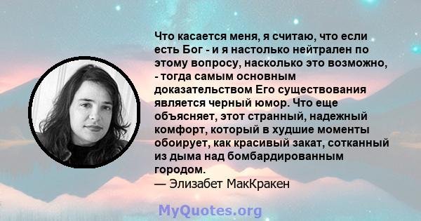 Что касается меня, я считаю, что если есть Бог - и я настолько нейтрален по этому вопросу, насколько это возможно, - тогда самым основным доказательством Его существования является черный юмор. Что еще объясняет, этот