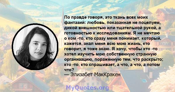 По правде говоря, это ткань всех моих фантазий: любовь, показанная не поцелуем, дикой внешностью или тщательной рукой, а готовностью к исследованиям. Я не мечтаю о ком -то, кто сразу меня понимает, который, кажется,