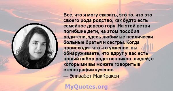 Все, что я могу сказать, это то, что это своего рода родство, как будто есть семейное дерево горя. На этой ветви погибшие дети, на этом пособия родители, здесь любимые психически больные братья и сестры. Когда