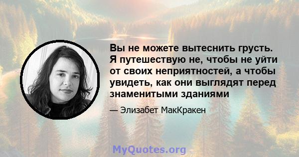 Вы не можете вытеснить грусть. Я путешествую не, чтобы не уйти от своих неприятностей, а чтобы увидеть, как они выглядят перед знаменитыми зданиями