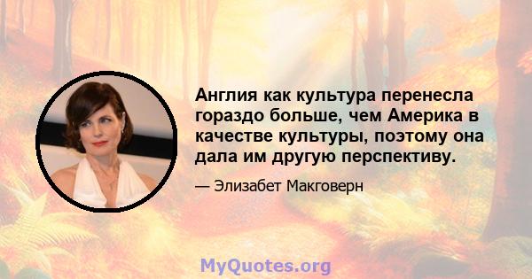 Англия как культура перенесла гораздо больше, чем Америка в качестве культуры, поэтому она дала им другую перспективу.