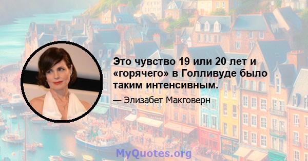 Это чувство 19 или 20 лет и «горячего» в Голливуде было таким интенсивным.