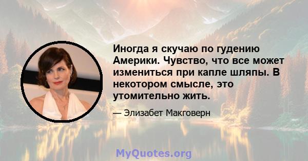 Иногда я скучаю по гудению Америки. Чувство, что все может измениться при капле шляпы. В некотором смысле, это утомительно жить.