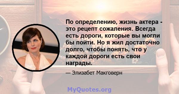 По определению, жизнь актера - это рецепт сожаления. Всегда есть дороги, которые вы могли бы пойти. Но я жил достаточно долго, чтобы понять, что у каждой дороги есть свои награды.