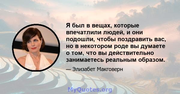 Я был в вещах, которые впечатлили людей, и они подошли, чтобы поздравить вас, но в некотором роде вы думаете о том, что вы действительно занимаетесь реальным образом.