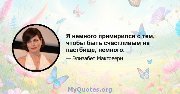 Я немного примирился с тем, чтобы быть счастливым на пастбище, немного.