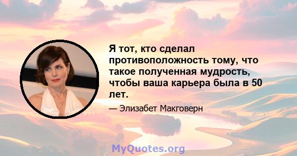 Я тот, кто сделал противоположность тому, что такое полученная мудрость, чтобы ваша карьера была в 50 лет.