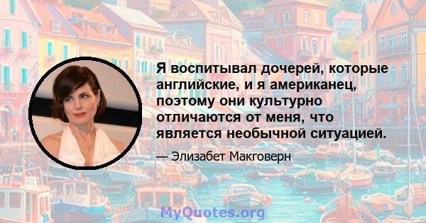 Я воспитывал дочерей, которые английские, и я американец, поэтому они культурно отличаются от меня, что является необычной ситуацией.