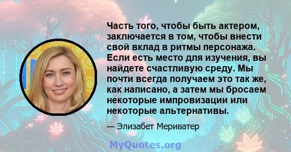 Часть того, чтобы быть актером, заключается в том, чтобы внести свой вклад в ритмы персонажа. Если есть место для изучения, вы найдете счастливую среду. Мы почти всегда получаем это так же, как написано, а затем мы