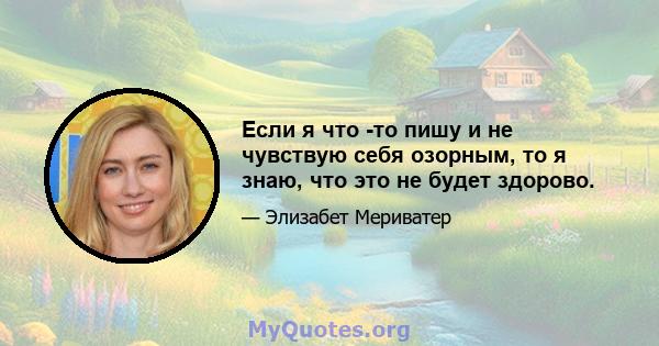 Если я что -то пишу и не чувствую себя озорным, то я знаю, что это не будет здорово.