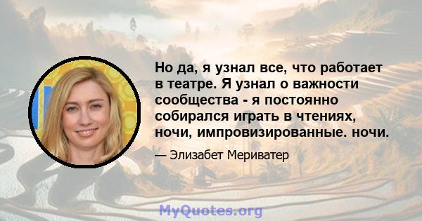 Но да, я узнал все, что работает в театре. Я узнал о важности сообщества - я постоянно собирался играть в чтениях, ночи, импровизированные. ночи.