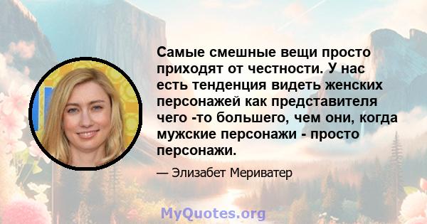 Самые смешные вещи просто приходят от честности. У нас есть тенденция видеть женских персонажей как представителя чего -то большего, чем они, когда мужские персонажи - просто персонажи.