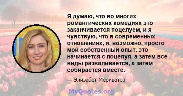 Я думаю, что во многих романтических комедиях это заканчивается поцелуем, и я чувствую, что в современных отношениях, и, возможно, просто мой собственный опыт, это начинается с поцелуя, а затем все виды разваливается, а 