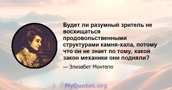 Будет ли разумный зритель не восхищаться продовольственными структурами камня-хала, потому что он не знает по тому, какой закон механики они подняли?