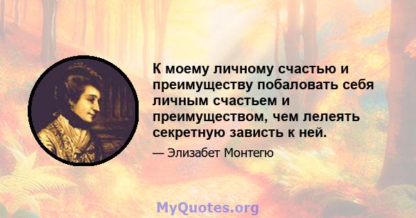 К моему личному счастью и преимуществу побаловать себя личным счастьем и преимуществом, чем лелеять секретную зависть к ней.