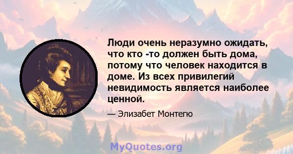 Люди очень неразумно ожидать, что кто -то должен быть дома, потому что человек находится в доме. Из всех привилегий невидимость является наиболее ценной.