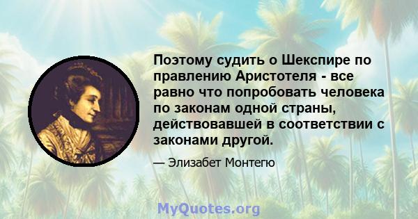 Поэтому судить о Шекспире по правлению Аристотеля - все равно что попробовать человека по законам одной страны, действовавшей в соответствии с законами другой.