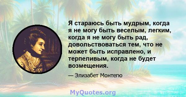 Я стараюсь быть мудрым, когда я не могу быть веселым, легким, когда я не могу быть рад, довольствоваться тем, что не может быть исправлено, и терпеливым, когда не будет возмещения.