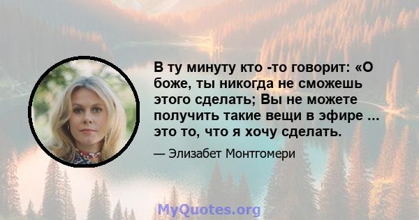 В ту минуту кто -то говорит: «О боже, ты никогда не сможешь этого сделать; Вы не можете получить такие вещи в эфире ... это то, что я хочу сделать.