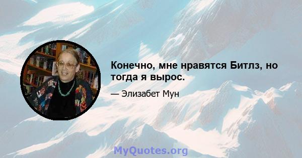 Конечно, мне нравятся Битлз, но тогда я вырос.