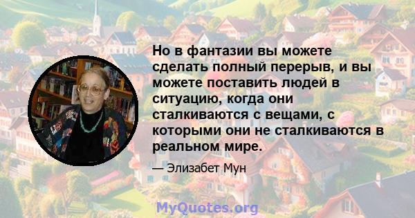 Но в фантазии вы можете сделать полный перерыв, и вы можете поставить людей в ситуацию, когда они сталкиваются с вещами, с которыми они не сталкиваются в реальном мире.