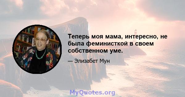 Теперь моя мама, интересно, не была феминисткой в ​​своем собственном уме.