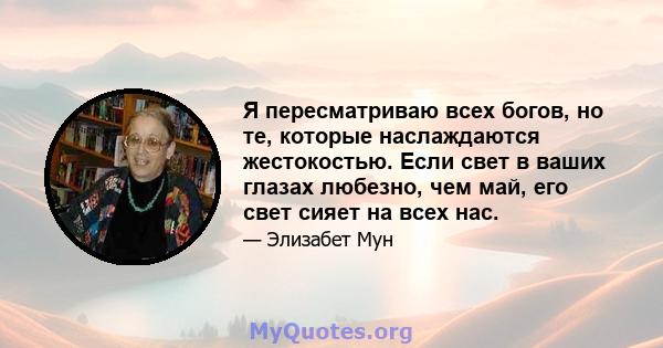 Я пересматриваю всех богов, но те, которые наслаждаются жестокостью. Если свет в ваших глазах любезно, чем май, его свет сияет на всех нас.