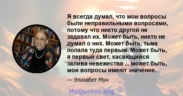 Я всегда думал, что мои вопросы были неправильными вопросами, потому что никто другой не задавал их. Может быть, никто не думал о них. Может быть, тьма попала туда первым. Может быть, я первый свет, касающийся залива