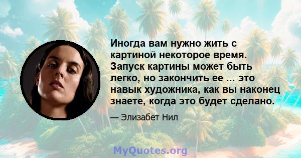 Иногда вам нужно жить с картиной некоторое время. Запуск картины может быть легко, но закончить ее ... это навык художника, как вы наконец знаете, когда это будет сделано.