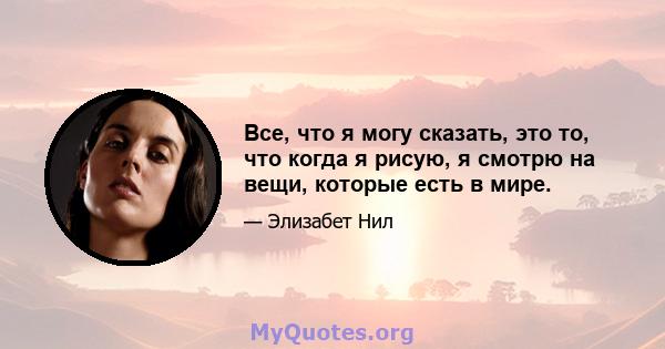 Все, что я могу сказать, это то, что когда я рисую, я смотрю на вещи, которые есть в мире.