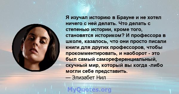 Я изучал историю в Брауне и не хотел ничего с ней делать. Что делать с степенью истории, кроме того, становятся историком? И профессора в школе, казалось, что они просто писали книги для других профессоров, чтобы