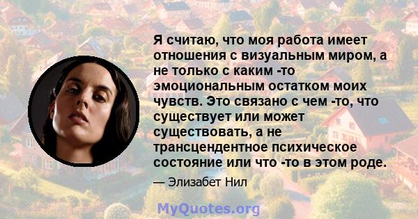 Я считаю, что моя работа имеет отношения с визуальным миром, а не только с каким -то эмоциональным остатком моих чувств. Это связано с чем -то, что существует или может существовать, а не трансцендентное психическое