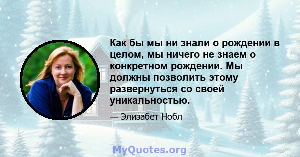 Как бы мы ни знали о рождении в целом, мы ничего не знаем о конкретном рождении. Мы должны позволить этому развернуться со своей уникальностью.