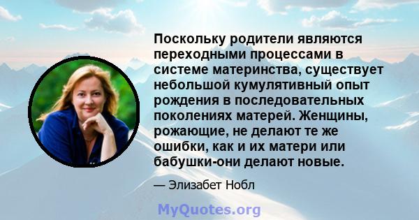 Поскольку родители являются переходными процессами в системе материнства, существует небольшой кумулятивный опыт рождения в последовательных поколениях матерей. Женщины, рожающие, не делают те же ошибки, как и их матери 