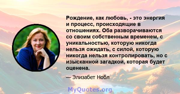 Рождение, как любовь, - это энергия и процесс, происходящие в отношениях. Оба разворачиваются со своим собственным временем, с уникальностью, которую никогда нельзя ожидать, с силой, которую никогда нельзя