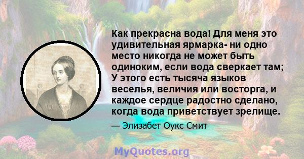 Как прекрасна вода! Для меня это удивительная ярмарка- ни одно место никогда не может быть одиноким, если вода сверкает там; У этого есть тысяча языков веселья, величия или восторга, и каждое сердце радостно сделано,