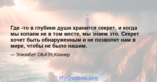 Где -то в глубине души хранится секрет, и когда мы копаем не в том месте, мы знаем это. Секрет хочет быть обнаруженным и не позволит нам в мире, чтобы не было нашим.