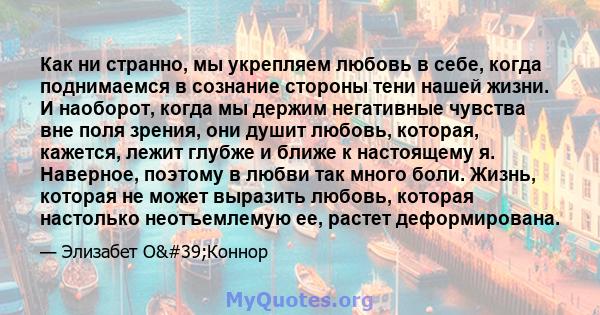 Как ни странно, мы укрепляем любовь в себе, когда поднимаемся в сознание стороны тени нашей жизни. И наоборот, когда мы держим негативные чувства вне поля зрения, они душит любовь, которая, кажется, лежит глубже и ближе 