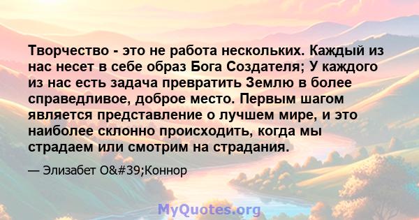 Творчество - это не работа нескольких. Каждый из нас несет в себе образ Бога Создателя; У каждого из нас есть задача превратить Землю в более справедливое, доброе место. Первым шагом является представление о лучшем