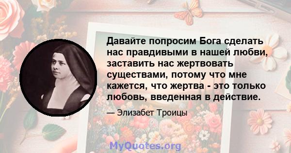 Давайте попросим Бога сделать нас правдивыми в нашей любви, заставить нас жертвовать существами, потому что мне кажется, что жертва - это только любовь, введенная в действие.