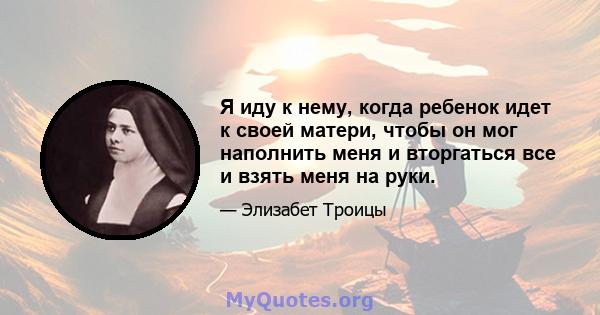 Я иду к нему, когда ребенок идет к своей матери, чтобы он мог наполнить меня и вторгаться все и взять меня на руки.