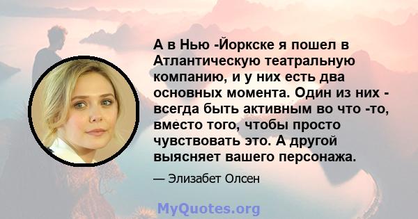 А в Нью -Йоркске я пошел в Атлантическую театральную компанию, и у них есть два основных момента. Один из них - всегда быть активным во что -то, вместо того, чтобы просто чувствовать это. А другой выясняет вашего