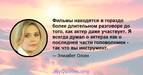 Фильмы находятся в гораздо более длительном разговоре до того, как актер даже участвует. Я всегда думал о актерах как о последней части головоломки - так что вы инструмент.