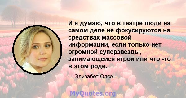 И я думаю, что в театре люди на самом деле не фокусируются на средствах массовой информации, если только нет огромной суперзвезды, занимающейся игрой или что -то в этом роде.