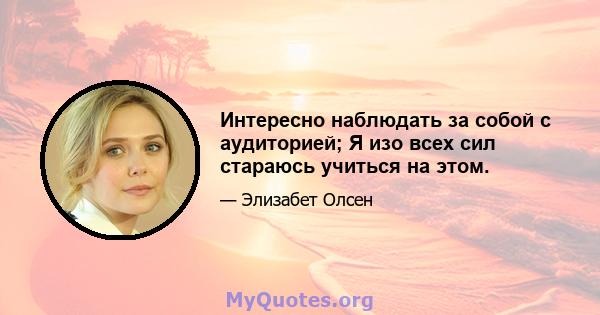 Интересно наблюдать за собой с аудиторией; Я изо всех сил стараюсь учиться на этом.