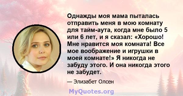 Однажды моя мама пыталась отправить меня в мою комнату для тайм-аута, когда мне было 5 или 6 лет, и я сказал: «Хорошо! Мне нравится моя комната! Все мое воображение и игрушки в моей комнате!» Я никогда не забуду этого.