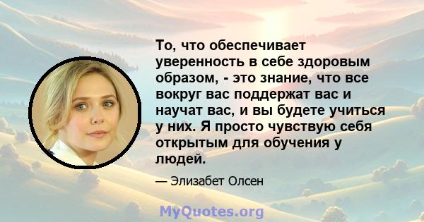 То, что обеспечивает уверенность в себе здоровым образом, - это знание, что все вокруг вас поддержат вас и научат вас, и вы будете учиться у них. Я просто чувствую себя открытым для обучения у людей.