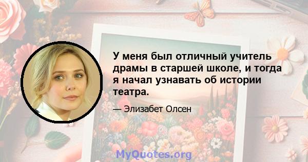 У меня был отличный учитель драмы в старшей школе, и тогда я начал узнавать об истории театра.